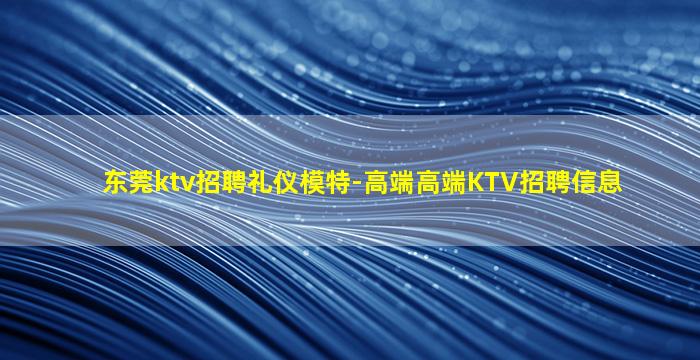 东莞ktv招聘礼仪模特-高端高端KTV招聘信息